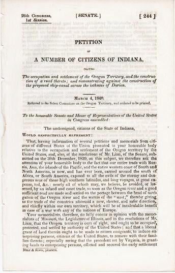 Item #038306 PETITION OF A NUMBER OF CITIZENS OF INDIANA, PRAYING THE OCCUPATION AND SETTLEMENT OF THE OREGON TERRITORY, AND THE CONSTRUCTION OF A ROAD THERETO; AND REMONSTRATING AGAINST THE CONSTRUCTION OF THE PROPOSED SHIP-CANAL ACROSS THE ISTHMUS OF DARIEN. March 4, 1846.; 26th Congress, 1st Session, Senate, 244. Referred to the Select Committee on the Oregon Territory, and ordered to be printed. Oregon Territory.