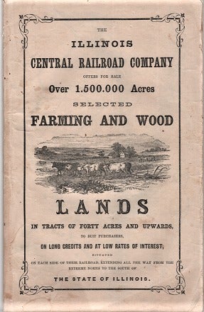 Item #040173 THE ILLINOIS CENTRAL RAILROAD COMPANY OFFERS FOR SALE OVER 1,500,000 ACRES, SELECTED FARMING AND WOOD LANDS IN TRACTS OF FORTY ACRES AND UPWARDS, TO SUIT PURCHASERS, ON LONG CREDITS AND AT LOW RATES OF INTEREST, SITUATED ON EACH SIDE OF THEIR RAILROAD, EXTENDING ALL THE WAY FROM THE EXTREME NORTH TO THE SOUTH OF THE STATE OF ILLINOIS. Illinois Central Railroad.
