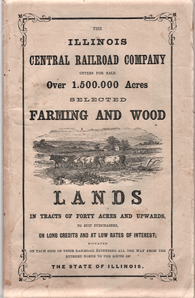 THE ILLINOIS CENTRAL RAILROAD COMPANY OFFERS FOR SALE OVER 1,500,000 ACRES, SELECTED FARMING AND WOOD LANDS IN TRACTS OF FORTY ACRES AND UPWARDS, TO SUIT PURCHASERS, ON LONG CREDITS AND AT LOW RATES OF INTEREST, SITUATED ON EACH SIDE OF THEIR RAILROAD, EXTENDING ALL THE WAY FROM THE EXTREME NORTH TO THE SOUTH OF THE STATE OF ILLINOIS.