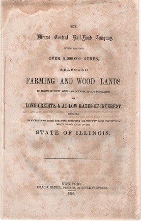 Item #040213 THE ILLINOIS CENTRAL RAIL-ROAD COMPANY, OFFERS FOR SALE OVER 2,000,000 ACRES, SELECTED FARMING AND WOOD LANDS, IN TRACTS OF FORTY ACRES AND UPWARDS, TO SUIT PURCHASERS, ON LONG CREDITS, & AT LOW RATES OF INTEREST, SITUATED ON EACH SIDE OF THEIR RAIL-ROAD, EXTENDING ALL THE WAY FROM THE EXTREME NORTH TO THE SOUTH OF THE STATE OF ILLINOIS. Illinois Central Railroad.