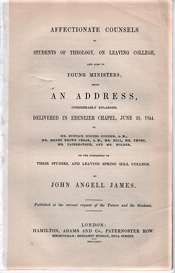 Item #040369 AFFECTIONATE COUNSELS TO STUDENTS OF THEOLOGY, ON LEAVING COLLEGE, AND ALSO TO YOUNG MINISTERS; Being an Address, considerably enlarged, delivered in Ebenezer Chapel, June 25, 1844, to Mr. Eustace Rogers Conder., A.M., Mr. Henry Brown Creak, A.M., Mr. Hill, Mr. Thorp, Mr. Fairbrother, and Mr. Holder, on the completion of Their Studies, and Leaving Spring Hill College. John Angell James.