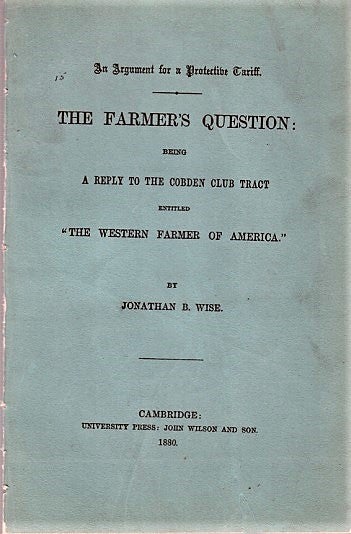 Item #040465 AN ARGUMENT FOR A PROTECTIVE TARIFF. THE FARMER'S QUESTION; Being A Reply to the Cobden Club Tract entitled "The Western Farmer of America." By Jonathan B. Wise. John L. Hayes, pseud. Jonathan B. Wise.