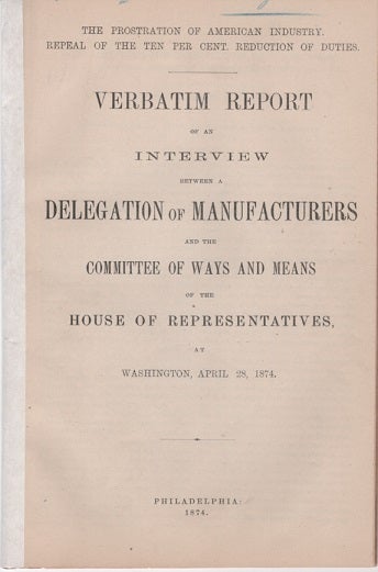 Item #040605 THE PROSTRATION OF AMERICA'S INDUSTRY, REPEAL OF THE TEN PER CENT REDUCTION OF DUTIES. Verbatim Report of an Interview between a Delegation of Manufacturers and the Committee of Ways and Means of the House of Representatives, at Washington, April 28, 1874.; "Phonographically Reported by the Official Reporter of the Committee." Joseph Wharton, others.