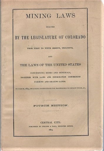 Item #041127 MINING LAWS ENACTED BY THE LEGISLATURE OF COLORADO FROM FIRST TO NINTH SESSION, INCLUSIVE, AND THE LAWS OF THE UNITED STATES CONCERNING MINES AND MINERALS, TOGETHER WITH LAWS AND INFORMATION CONCERNING FARMNG AND GRAZING LANDS. To March, 1873, including Instructions for Proceedings to obtain Titles, &c. Fourth Edition. Colorado.