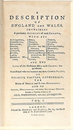A DESCRIPTION OF ENGLAND AND WALES. Containing a particular Account of each County, with its Antiquities, Curiosities, Situation, Figure, Extent, Climate, Rivers, Lakes, Mineral Waters, Soils, Fossils, Caverns, Plants and Minerals, Agriculture, Civil and Ecclesiastical Divisions, Cities, Towns, Palaces, Seats, Corporations, Markets, Fairs, Manufactures, Trade, Sieges, Battles, and the Lives of illustrious Men each County has produced, Embellished with two hundred and forty Copper Plates, of Palaces, Castles, Cathedrals; the Ruins of Roman and Saxon Buildings; and of Abbeys, Monasteries, and other Religious Houses. Besides a Variety of Cuts of Urns, Inscriptions, and other Antiquities.